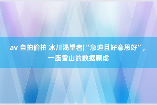 av 自拍偷拍 冰川渴望者|“急迫且好意思好”， 一座雪山的数据顾虑