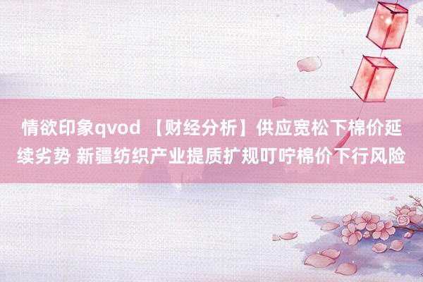 情欲印象qvod 【财经分析】供应宽松下棉价延续劣势 新疆纺织产业提质扩规叮咛棉价下行风险