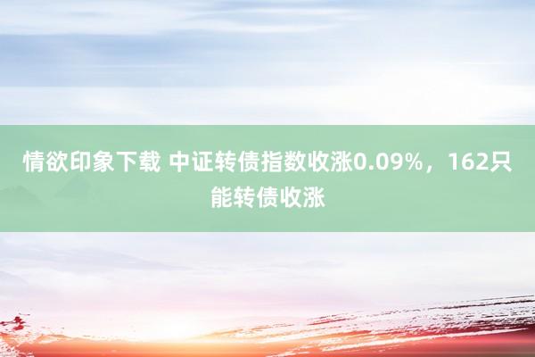 情欲印象下载 中证转债指数收涨0.09%，162只能转债收涨