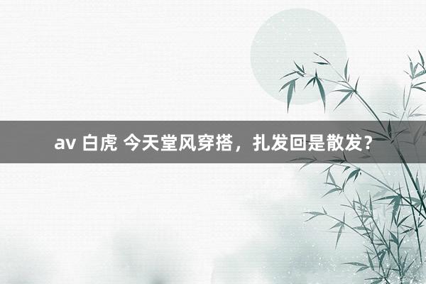 av 白虎 今天堂风穿搭，扎发回是散发？