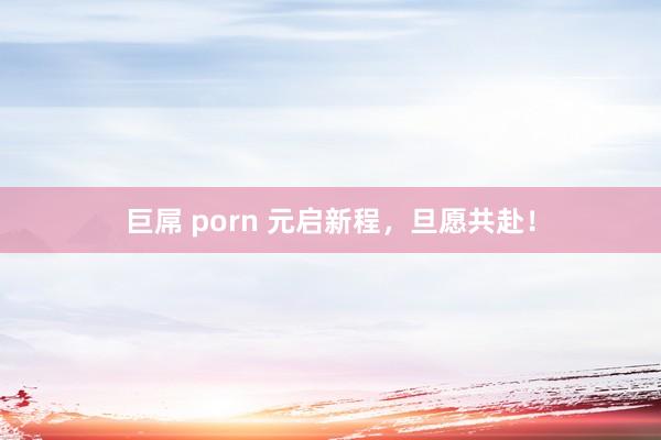 巨屌 porn 元启新程，旦愿共赴！