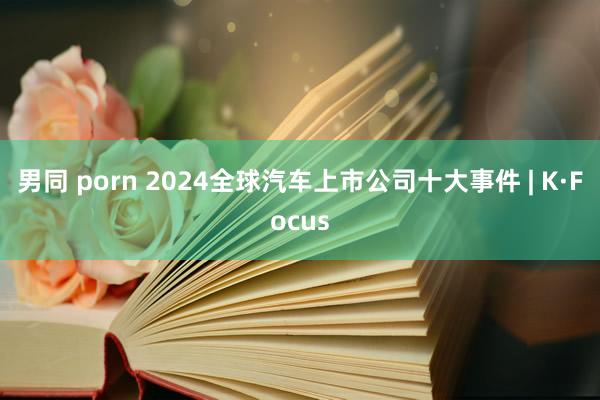 男同 porn 2024全球汽车上市公司十大事件 | K·Focus