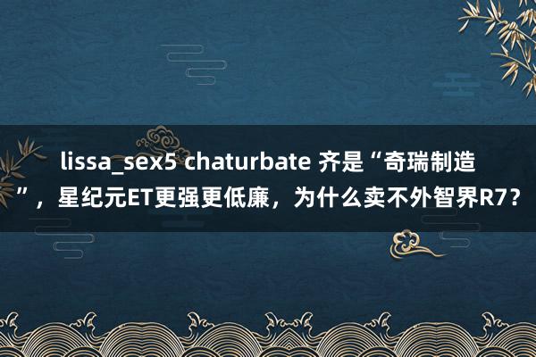 lissa_sex5 chaturbate 齐是“奇瑞制造”，星纪元ET更强更低廉，为什么卖不外智界R7？