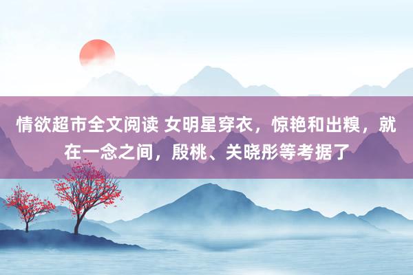 情欲超市全文阅读 女明星穿衣，惊艳和出糗，就在一念之间，殷桃、关晓彤等考据了