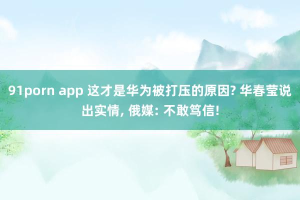 91porn app 这才是华为被打压的原因? 华春莹说出实情， 俄媒: 不敢笃信!