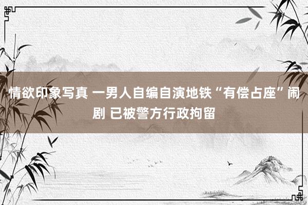 情欲印象写真 一男人自编自演地铁“有偿占座”闹剧 已被警方行政拘留