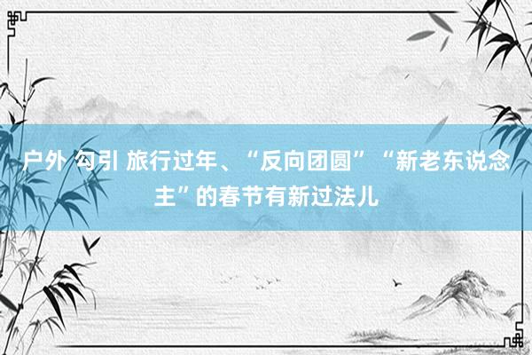 户外 勾引 旅行过年、“反向团圆” “新老东说念主”的春节有新过法儿