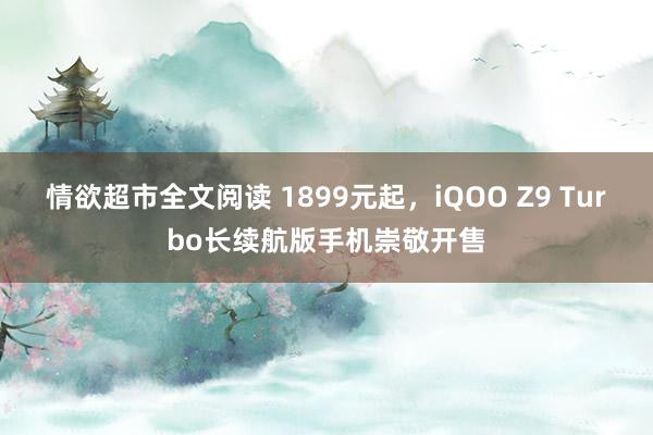 情欲超市全文阅读 1899元起，iQOO Z9 Turbo长续航版手机崇敬开售