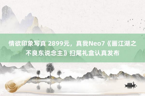 情欲印象写真 2899元，真我Neo7《画江湖之不良东说念主》扫尾礼盒认真发布