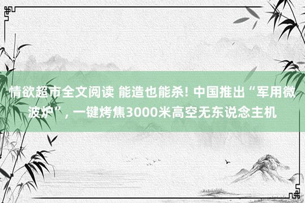 情欲超市全文阅读 能造也能杀! 中国推出“军用微波炉”， 一键烤焦3000米高空无东说念主机