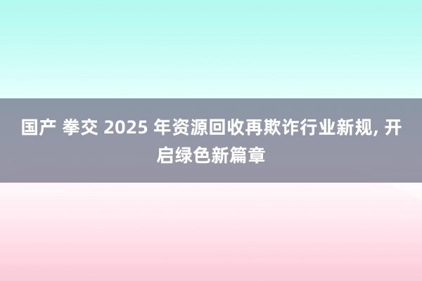 国产 拳交 2025 年资源回收再欺诈行业新规， 开启绿色新篇章