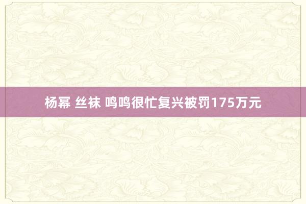 杨幂 丝袜 鸣鸣很忙复兴被罚175万元