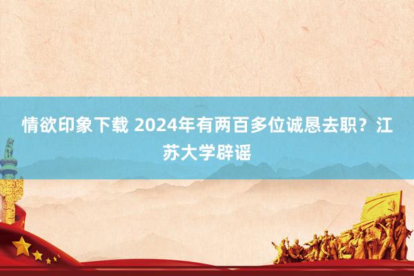 情欲印象下载 2024年有两百多位诚恳去职？江苏大学辟谣