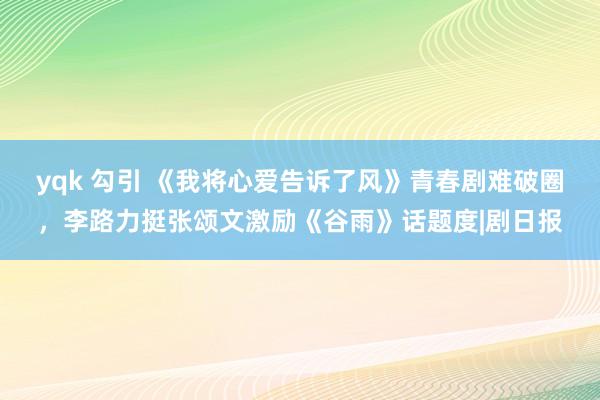 yqk 勾引 《我将心爱告诉了风》青春剧难破圈，李路力挺张颂文激励《谷雨》话题度|剧日报