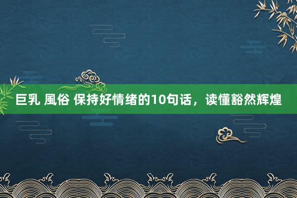 巨乳 風俗 保持好情绪的10句话，读懂豁然辉煌