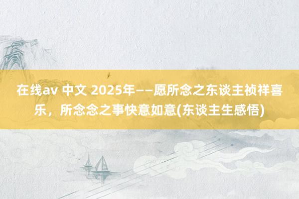 在线av 中文 2025年——愿所念之东谈主祯祥喜乐，所念念之事快意如意(东谈主生感悟)