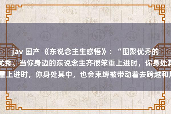 jav 国产 《东说念主生感悟》：“围聚优秀的东说念主，你也会变得更优秀。当你身边的东说念主齐很笨重上进时，你身处其中，也会束缚被带动着去跨越和用功。”