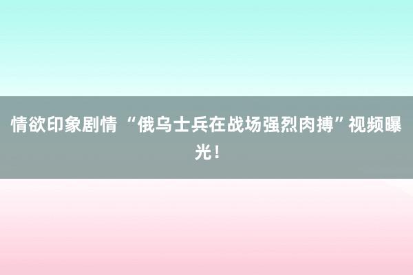 情欲印象剧情 “俄乌士兵在战场强烈肉搏”视频曝光！