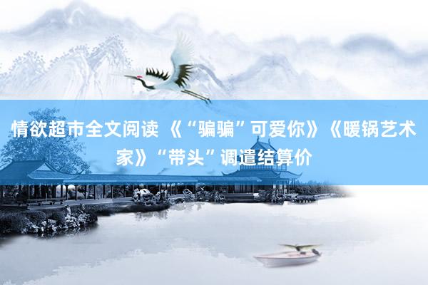 情欲超市全文阅读 《“骗骗”可爱你》《暖锅艺术家》“带头”调遣结算价