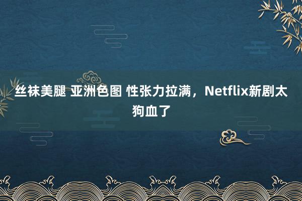 丝袜美腿 亚洲色图 性张力拉满，Netflix新剧太狗血了