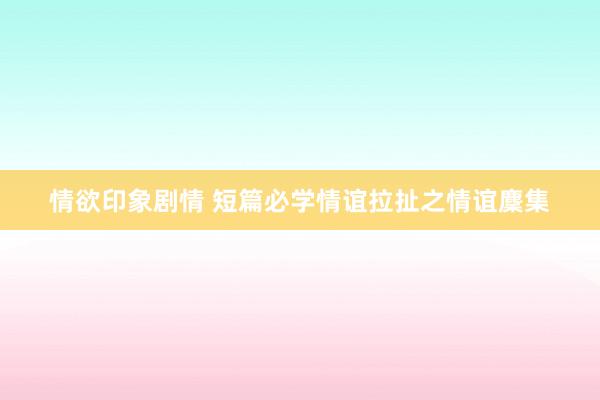 情欲印象剧情 短篇必学情谊拉扯之情谊麇集