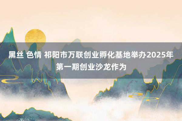 黑丝 色情 祁阳市万联创业孵化基地举办2025年第一期创业沙龙作为