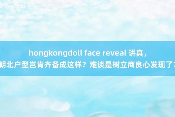 hongkongdoll face reveal 讲真，朝北户型岂肯齐备成这样？难谈是树立商良心发现了？