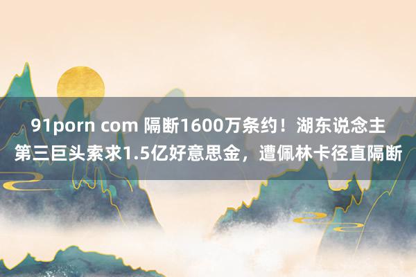 91porn com 隔断1600万条约！湖东说念主第三巨头索求1.5亿好意思金，遭佩林卡径直隔断