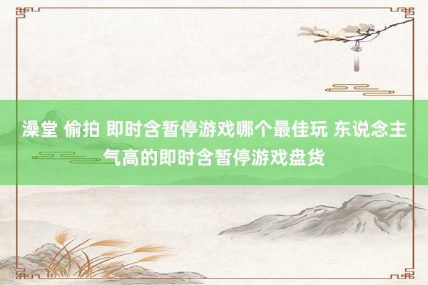 澡堂 偷拍 即时含暂停游戏哪个最佳玩 东说念主气高的即时含暂停游戏盘货