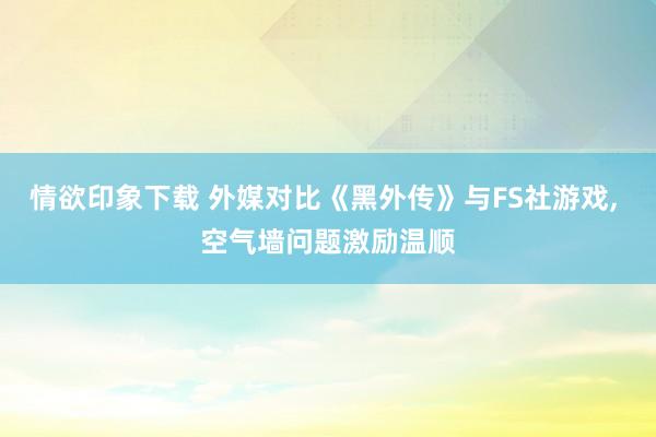 情欲印象下载 外媒对比《黑外传》与FS社游戏， 空气墙问题激励温顺