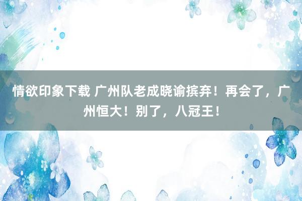 情欲印象下载 广州队老成晓谕摈弃！再会了，广州恒大！别了，八冠王！