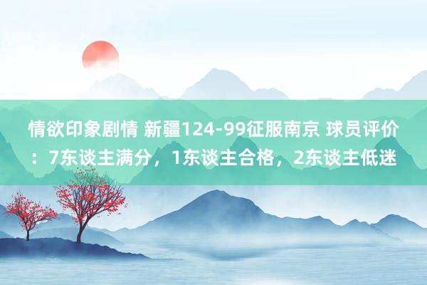 情欲印象剧情 新疆124-99征服南京 球员评价：7东谈主满分，1东谈主合格，2东谈主低迷