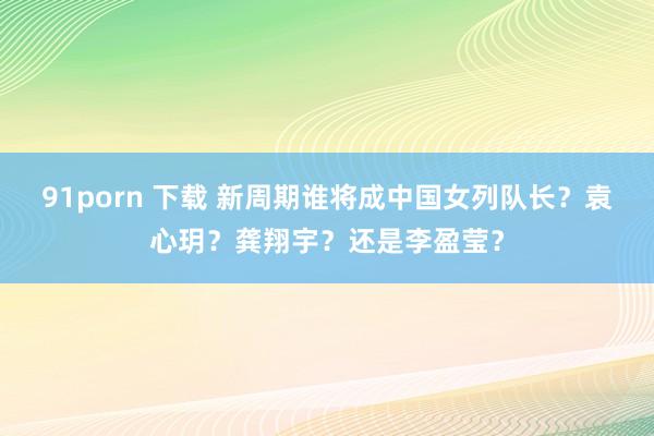 91porn 下载 新周期谁将成中国女列队长？袁心玥？龚翔宇？还是李盈莹？