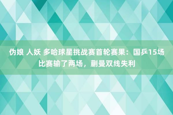 伪娘 人妖 多哈球星挑战赛首轮赛果：国乒15场比赛输了两场，蒯曼双线失利