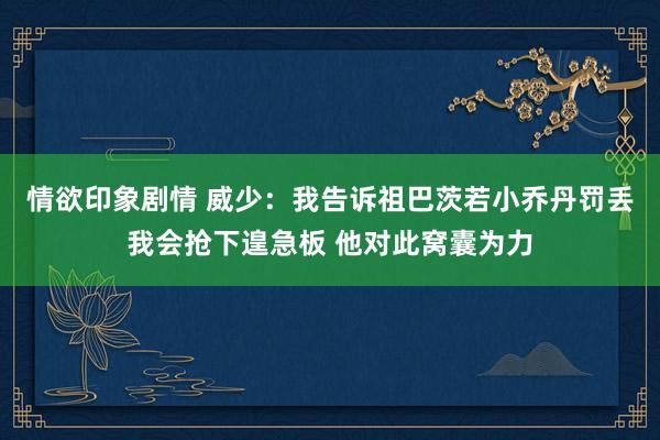 情欲印象剧情 威少：我告诉祖巴茨若小乔丹罚丢我会抢下遑急板 他对此窝囊为力