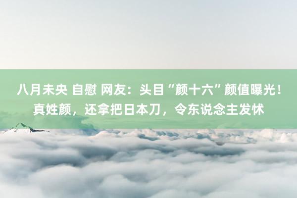 八月未央 自慰 网友：头目“颜十六”颜值曝光！真姓颜，还拿把日本刀，令东说念主发怵