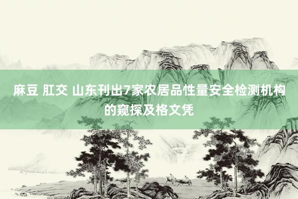 麻豆 肛交 山东刊出7家农居品性量安全检测机构的窥探及格文凭