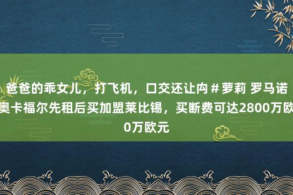 爸爸的乖女儿，打飞机，口交还让禸＃萝莉 罗马诺：奥卡福尔先租后买加盟莱比锡，买断费可达2800万欧元