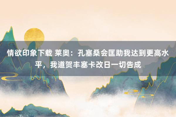 情欲印象下载 莱奥：孔塞桑会匡助我达到更高水平，我道贺丰塞卡改日一切告成