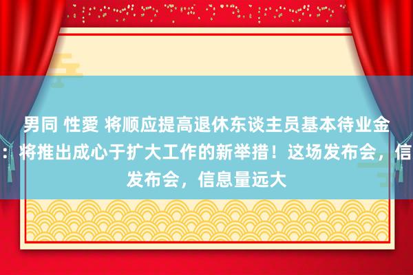 男同 性愛 将顺应提高退休东谈主员基本待业金！财政部：将推出成心于扩大工作的新举措！这场发布会，信息量远大