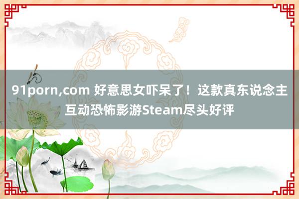 91porn，com 好意思女吓呆了！这款真东说念主互动恐怖影游Steam尽头好评