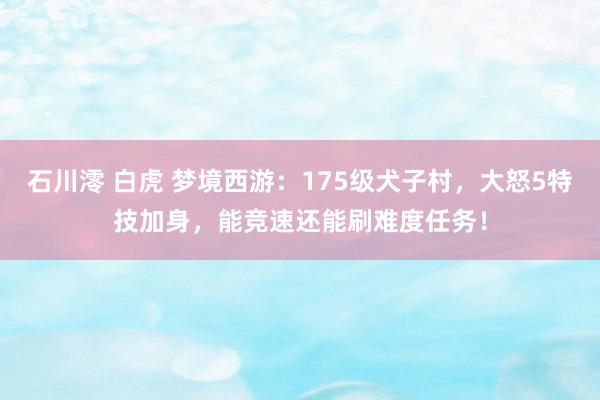 石川澪 白虎 梦境西游：175级犬子村，大怒5特技加身，能竞速还能刷难度任务！