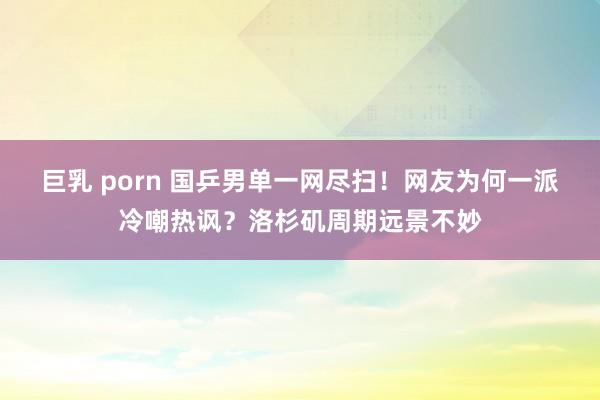 巨乳 porn 国乒男单一网尽扫！网友为何一派冷嘲热讽？洛杉矶周期远景不妙