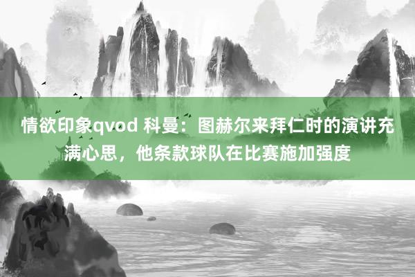 情欲印象qvod 科曼：图赫尔来拜仁时的演讲充满心思，他条款球队在比赛施加强度