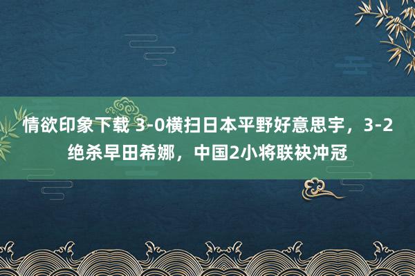 情欲印象下载 3-0横扫日本平野好意思宇，3-2绝杀早田希娜，中国2小将联袂冲冠