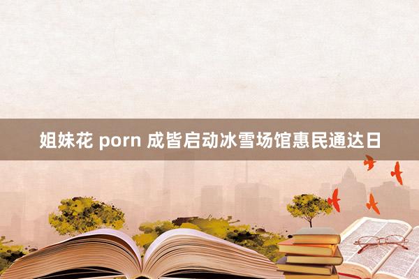 姐妹花 porn 成皆启动冰雪场馆惠民通达日