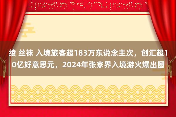 绫 丝袜 入境旅客超183万东说念主次，创汇超10亿好意思元，2024年张家界入境游火爆出圈