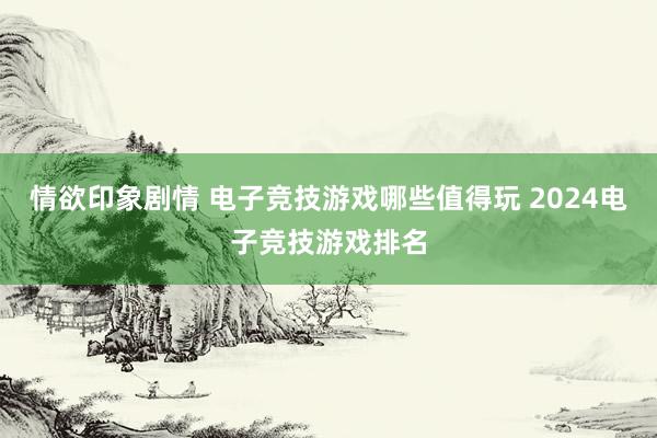 情欲印象剧情 电子竞技游戏哪些值得玩 2024电子竞技游戏排名