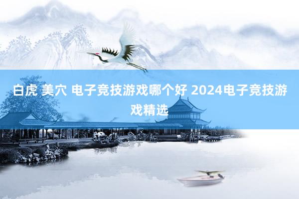 白虎 美穴 电子竞技游戏哪个好 2024电子竞技游戏精选