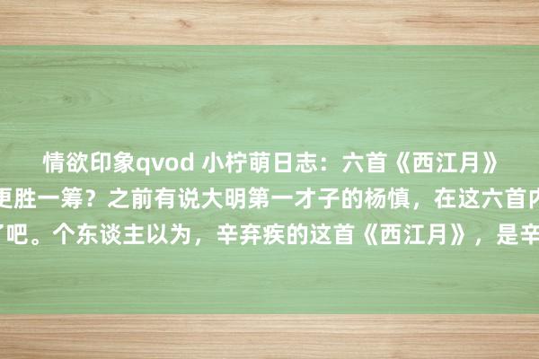 情欲印象qvod 小柠萌日志：六首《西江月》巅峰之作对决，哪一首更胜一筹？之前有说大明第一才子的杨慎，在这六首内部，他应该排终末了吧。个东谈主以为，辛弃疾的这首《西江月》，是辛弃疾最佳的作品，<a href=